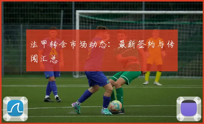 法甲转会市场动态:最新签约与传闻汇总