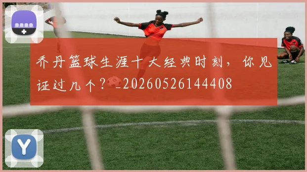 乔丹篮球生涯十大经典时刻,你见证过几个?_20260526144408