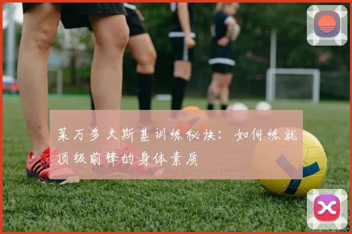 莱万多夫斯基训练秘诀:如何练就顶级前锋的身体素质