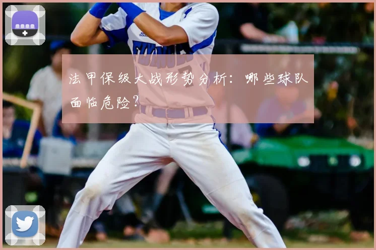 法甲保级大战形势分析：哪些球队面临危险？