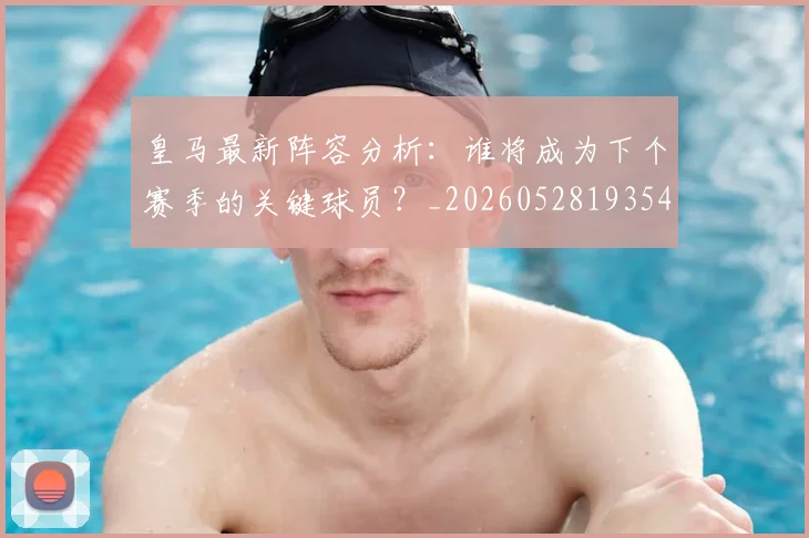 皇马最新阵容分析:谁将成为下个赛季的关键球员?_20260528193540
