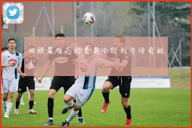 回顾最难忘的青奥会时刻与传奇诞生