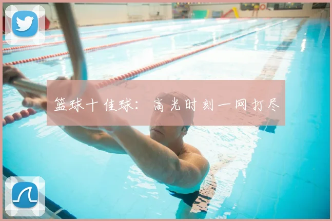 篮球十佳球：高光时刻一网打尽