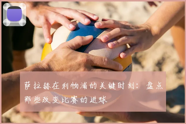 萨拉赫在利物浦的关键时刻:盘点那些改变比赛的进球