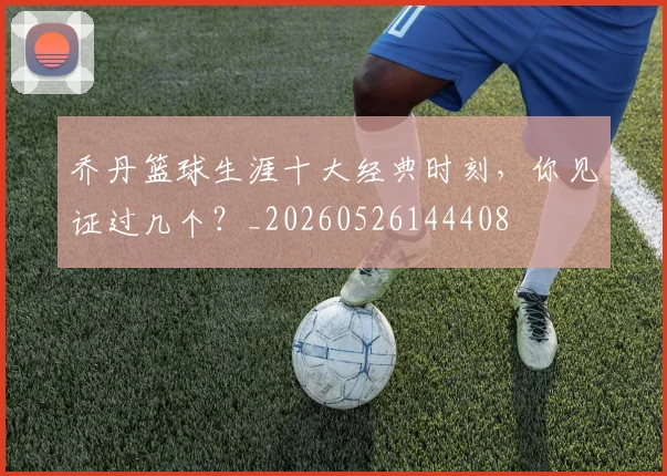 乔丹篮球生涯十大经典时刻，你见证过几个？_20260526144408