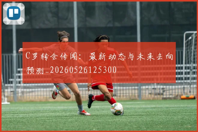 C罗转会传闻:最新动态与未来去向预测_20260526125300