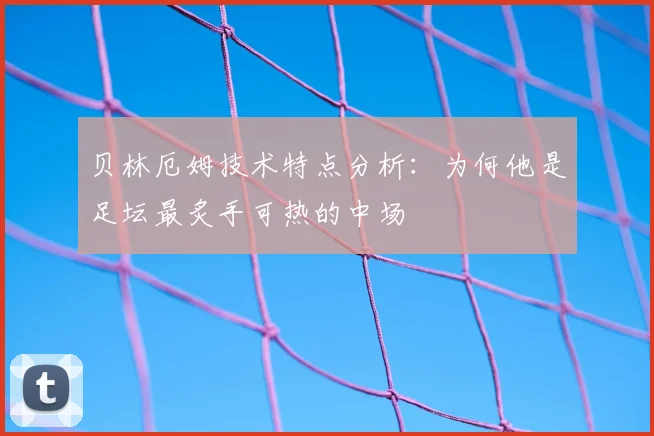 贝林厄姆技术特点分析:为何他是足坛最炙手可热的中场