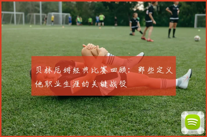 贝林厄姆经典比赛回顾：那些定义他职业生涯的关键战役