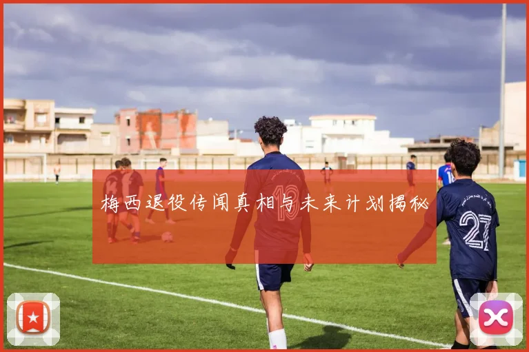 梅西退役传闻真相与未来计划揭秘