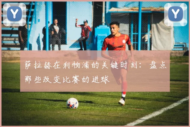 萨拉赫在利物浦的关键时刻:盘点那些改变比赛的进球