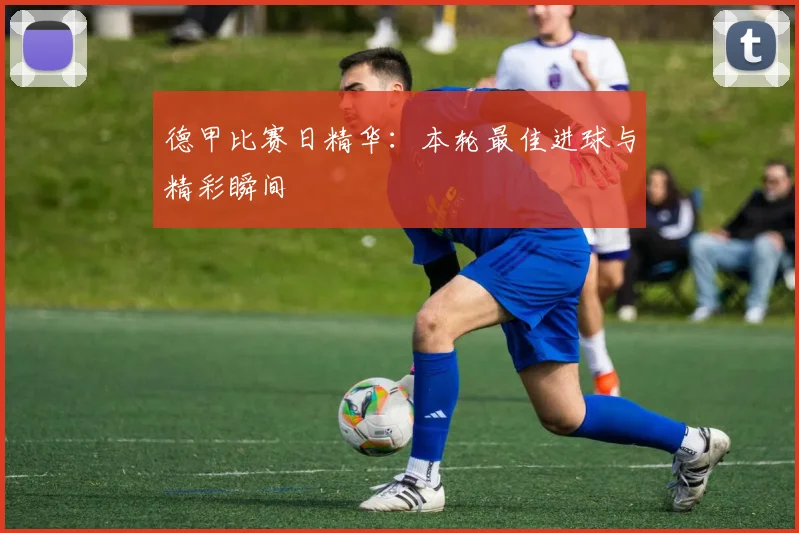 德甲比赛日精华:本轮最佳进球与精彩瞬间