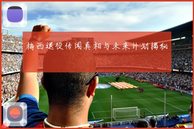 梅西退役传闻真相与未来计划揭秘