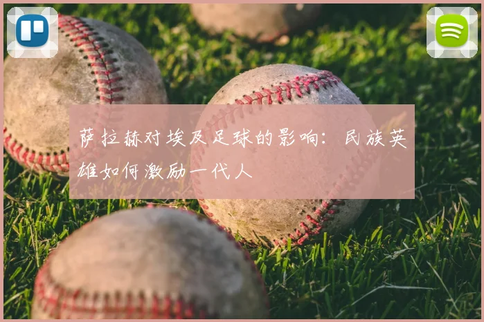 萨拉赫对埃及足球的影响:民族英雄如何激励一代人