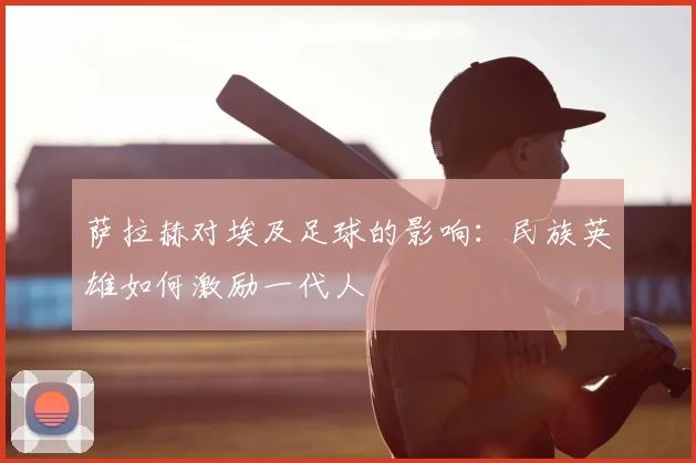 萨拉赫对埃及足球的影响：民族英雄如何激励一代人