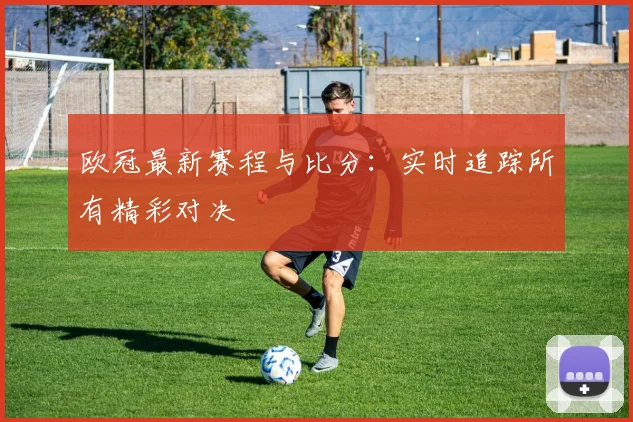 欧冠最新赛程与比分:实时追踪所有精彩对决